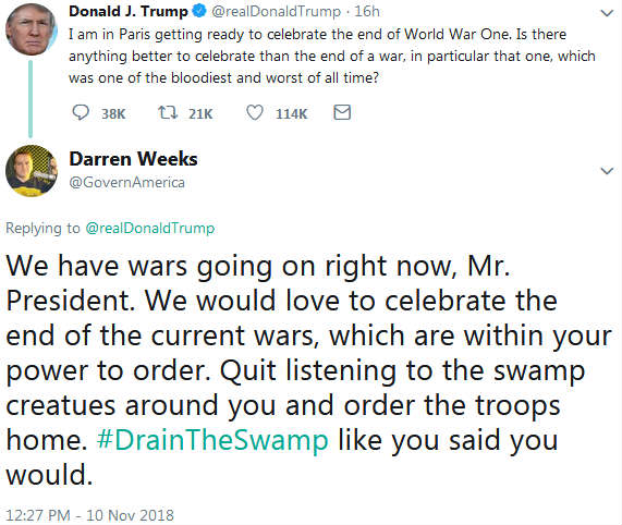 Trump tweet: "I am in Paris getting ready to celebrate the end of World War One. Is there anything better to celebrate than the end of a war, in particular that one, which was one of the bloodiest and worst of all time?" Weeks response: "We have wars going on right now, Mr. President. We would love to celebrate the end of the current wars, which are within your power to order. Quit listening to the swamp creatues around you and order the troops home. #DrainTheSwamp like you said you would."